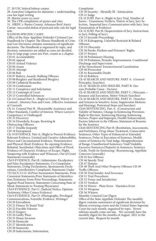 27,20 USC fders habeas corpus 26 Anarchist Litigation for dammies + understanding CaieLwegal wriing 39 Martn sostrein Gourt 30 CPR complation of quotesand cits 31 HRDCv. Baster County Arkansas Bref Amici Curise: sucsessuldees of posteandanly e fo legal. TLLINOIS SPECIFIC CASES Office of the Sste Appellae Defender CrininalLaw Handbook by Chapir Th Hlinos Handbook of Crim- deciion. The Handbook s organized by topc, and D 1o i pag count one Par, count s chapler. CH O Accounibily CH 02 Appead CH 03 Armed Vilenee CH 04 Anon GH05 Anempe o 06 Bal CH07 Batry, Assaul, Slking Offenses ‘G 08 By and Resdenil Busgary CH09 Collien Remedies CH 10 Confessons CH 1 Conspiracyand Slictarion CH 12 Contemptof Count CH 15 Controlled Substanees Ch 14 Counsel Part A. (Right 0 Counsel, Waier of ‘Counsel Attoney Fees nd Cots. Efctive Assstance of Counid) Ch 14 Counsel PatB: (Reasonable Assance nd Other Standards,Conflict of terest, Where Lawyer’s Competney s Challnged) G Bischue G 16 Diondey scap,Resstiog & Obstructng Offeses ‘CH17 Double Jopardy CH 18 Entrapmeny Ch 19 EVIDENCE. Part A: (Right o Presnt Eidence Relevant Evidence, Limiied and Curstve Admissbiy Diretand Circumtantal Evdence, Demonsrae and Physica (Resh Evidence, Re-opening Evidnce, ReburtalSurebutal, Objecions and Ofes o Pro. Evidence of Characer, Evdence of Ecape, Figh, Tumperng with Evidence and Witnewes, Out of Court Sttements Generaly) ‘Ch19 EVIDENCE. Part B (Admissons:Exculpatory and False Exculptory Sutements, Go-Compiator Semen By Bl Spomncols D oraive Complaints, Suements Under 0 Prior Incomssent Sstements, Prior ‘Consisten Statcments Prio Sttements of et on Testimony From Prio Proceedings Sttements Agaimt Pena ntret, Saemients Concerning e of Mind.Stements o Teaing Physicans) ‘ChI9 EVIDENCE, PartC: (e Notiee Opinion Testimony, Other Crimes Evidence) ‘Ch19 EVIDENCE, PartD: (Photogeaphs, Privleged ‘Communicatons, Scentifc Evidence, Wrings) CH 20 Extradiion CH 21 Fitnen o Sand Tria CH 22 Foncible Feloies i 25 o i1 2 Gl Plss G 25 Homi Tvasion i 2 Honicde i 27 demicaton G 2 Tty o 29 Indictments, Informaton, Complins TR ity ey - o G udge 32 U Part A (Rightto Jury T, Nberof Jaroe namanons Vet Wabe oy Jury Se- Iecon, Ipartih oy, Communicaon sy, ory Y52 JURY. Part . (equestration offry Inseuctions o7y, Polling o Jury, S et Peocenlings i 34 Kidnappiog, sl Resteint & Related Ofemses et Ee— i 36 Durle, Pandons and Prisoners Rights G137 Perury JEE S —— G139 robaion. Peiode Dischrge and Sperviion of the Nonchiens Exttertrisl Constiuion Gt Prosecior G 41 Resonsble Doubt Gt iz Robhery 43 SEARCH AND SEIZURE. PART A: (Gencral FrincplsScarches) Ch i3 SEARCH AND SEIZURE. PART B Sci- e Probsble Coe - Facors) i3 SEARCH AND SELZURE PART C. (Warrans - Tesuanc ad Exceution, Motoe Vehice Sesrches) i3 SEARCH AND SELZURE, PART D (Searches ind earogs,Prctetus Stps and sasches) Chad SENTENCING Pat . (Consiruction snd ValdiyofSatues, Chang n Sestencing Povsons KithHchon, o Heo Senning Fuftoc Propes and Imprope, Dbt Enhancemen Factoe lnheret i the s, Stement o Resons or e Sentnce Chid SENTENCING Par B (Rstiaion, Ascsments, nd Forftures, D Abise Teament, Consutne Sentence, Othee Types f Ehanced o Extended Scntences, Delay in ExecutionofSnience, M oo Smence by T g, Missprehension o Range Unsuihoied Sentencc, Voul N okdble, Guedin, Truth i Sestencing. Rsemencin, Apploe Conce Gencraly) ’S Sox Oy Gt i Spesty Tl Jebthind G 38 e A Othe Poperty Offenss CH 49 e Ofcnes I 50 T Jondee And Severance G 51 Tl Procedancs G 52 Venue and rdiction G52 Verdir G 54 Waier - Plan v - Hares Eror G 53 Weapons Jetiatnay Nl Crimina L Diest e of the S Appellos Deender The moitly s reviewin courts nd the UnitedSsesSuprime Court foreach ot organaed by topic. Newet ey o Moy et bl g o th monhs of Augis 20211 108 Cimentdtt Regues by month. onment, Condional